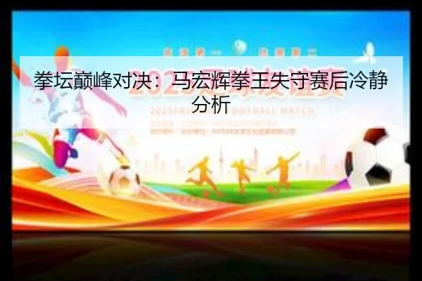 拳坛巅峰对决：马宏辉拳王失守赛后冷静分析
