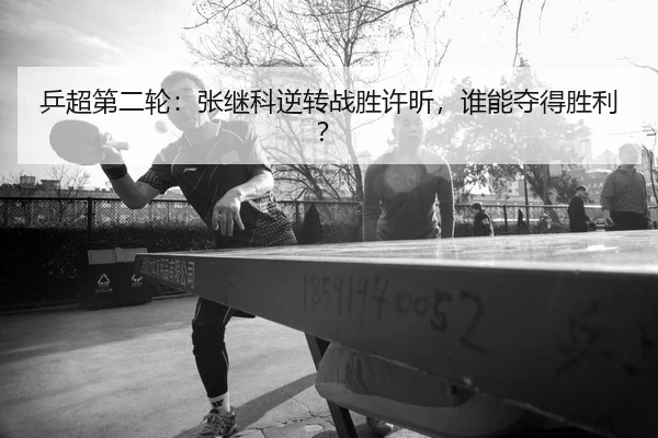 乒超第二轮：张继科逆转战胜许昕，谁能夺得胜利？ - leyu-app